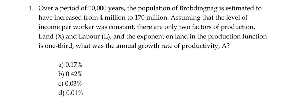 1. Over a period of 10,000 years, the population of Brobdingnag is estimated to
have increased from 4 million to 170 million. Assuming that the level of
income per worker was constant, there are only two factors of production,
Land (X) and Labour (L), and the exponent on land in the production function
is one-third, what was the annual growth rate of productivity, A?
a) 0.17%
b) 0.42%
c) 0.03%
d) 0.01%