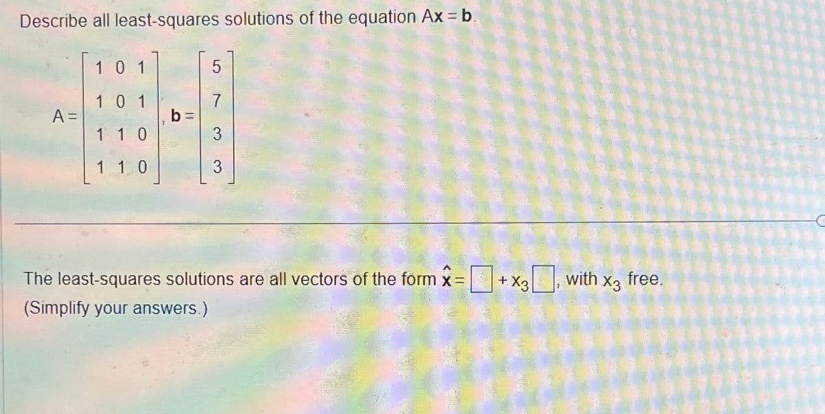 Describe all least-squares solutions of the equation Ax = b.
10 1
5
1 0 1
7
A =
b
1 1 0
3
1 1 0
3
x
The least-squares solutions are all vectors of the form = +x3, with x3 free.
X3
(Simplify your answers.)