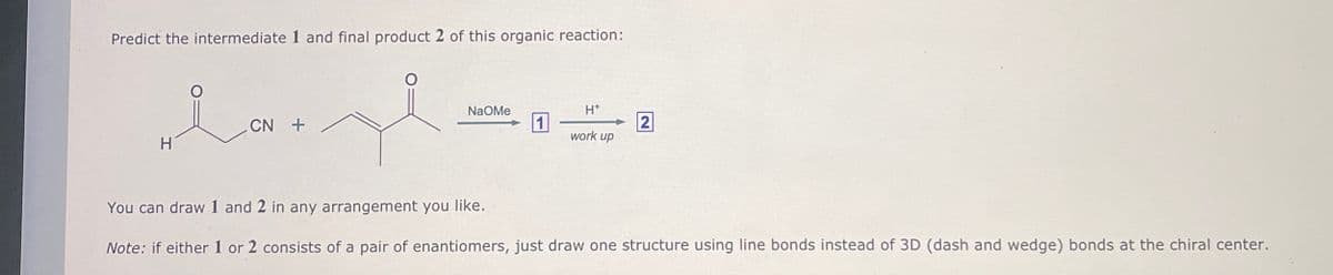 Predict the intermediate 1 and final product 2 of this organic reaction:
علامہ
CN +
H
NaOMe
H*
1
2
work up
You can draw 1 and 2 in any arrangement you like.
Note: if either 1 or 2 consists of a pair of enantiomers, just draw one structure using line bonds instead of 3D (dash and wedge) bonds at the chiral center.