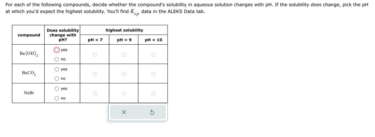 For each of the following compounds, decide whether the compound's solubility in aqueous solution changes with pH. If the solubility does change, pick the pH
at which you'd expect the highest solubility. You'll find K data in the ALEKS Data tab.
sp
compound
Does solubility
change with
highest solubility
pH?
pH = 7
pH = 9
pH = 10
Ba(OH)2
yes
no
yes
BaCO3
no
NaBr
yes
no
☑