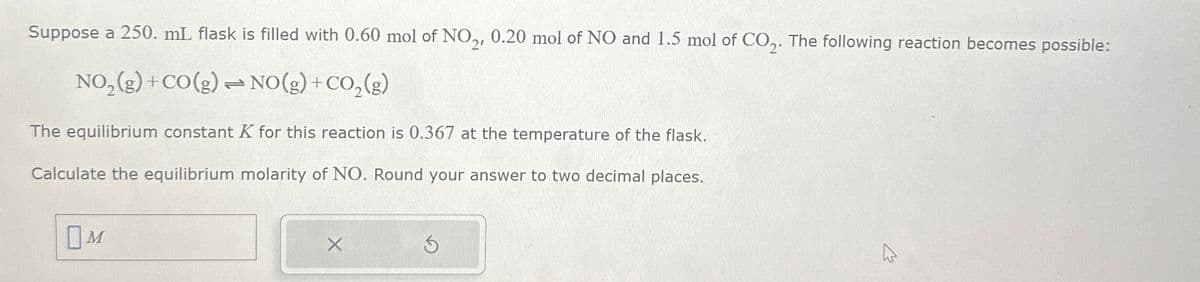 Suppose a 250. mL flask is filled with 0.60 mol of NO2, 0.20 mol of NO and 1.5 mol of CO2. The following reaction becomes possible:
NO2(g) +CO(g) → NO(g) + CO2(g)
=0
The equilibrium constant K for this reaction is 0.367 at the temperature of the flask.
Calculate the equilibrium molarity of NO. Round your answer to two decimal places.
Ом
5
1