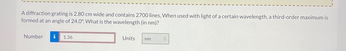 A diffraction grating is 2.80 cm wide and contains 2700 lines, When used with light of a certain wavelength, a third-order maximum is
formed at an angle of 24.0°. What is the wavelength (in nm)?
Number
i
1.36
Units nm
