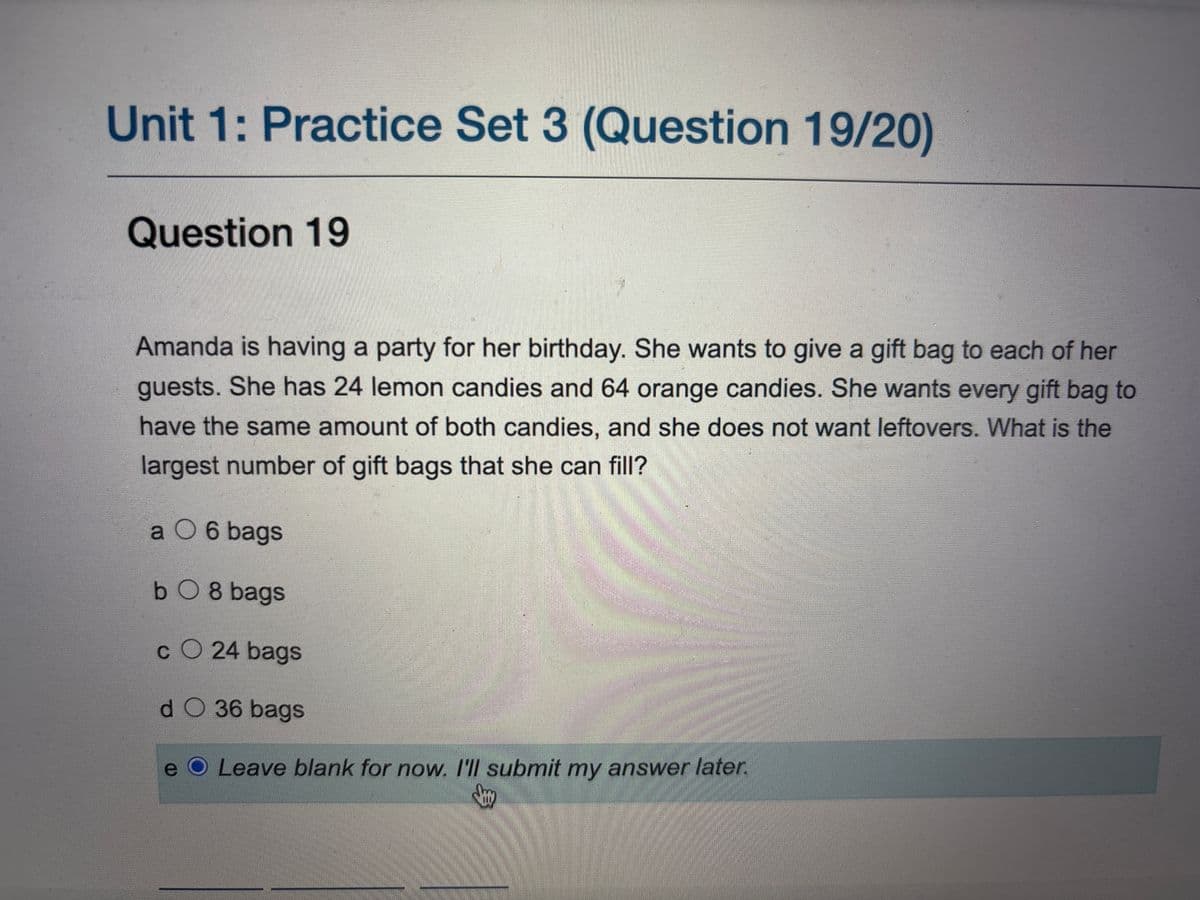 Unit 1: Practice Set 3 (Question 19/20)
Question 19
Amanda is having a party for her birthday. She wants to give a gift bag to each of her
guests. She has 24 lemon candies and 64 orange candies. She wants every gift bag to
have the same amount of both candies, and she does not want leftovers. What is the
largest number of gift bags that she can fill?
a O 6 bags
bO8 bags
CO 24 bags
d O 36 bags
e O Leave blank for now. I'll submit my answer later.