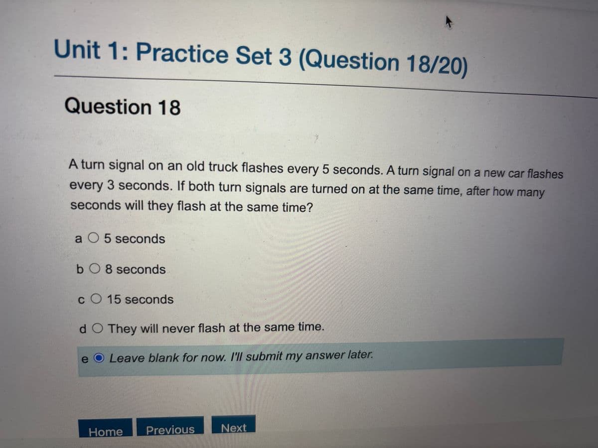 Unit 1: Practice Set 3 (Question 18/20)
Question 18
A turn signal on an old truck flashes every 5 seconds. A turn signal on a new car flashes
every 3 seconds. If both turn signals are turned on at the same time, after how many
seconds will they flash at the same time?
a 5 seconds
bO8 seconds
CO 15 seconds
d O They will never flash at the same time.
e
Leave blank for now. I'll submit my answer later.
Home
Previous
Next