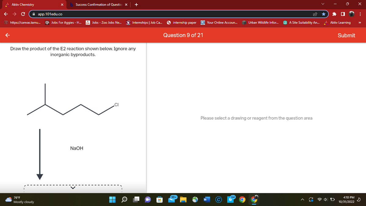 Aktiv Chemistry
Success Confirmation of Question X
← → C
app.101edu.co
https://canvas.tamu... Jobs For Aggies - H...
76°F
Mostly cloudy
Jobs - Zoo Jobs Ne...
NaOH
Draw the product of the E2 reaction shown below. Ignore any
inorganic byproducts.
+
CI
Internships | Job Ca...
internship paper Your Online Accoun...
Question 9 of 21
99+
Urban Wildlife Infor...
A Site Suitability An...
Please select a drawing or reagent from the question area
Aktiv Learning
4 D
Submit
4:10 PM
10/31/2022
X
:
s