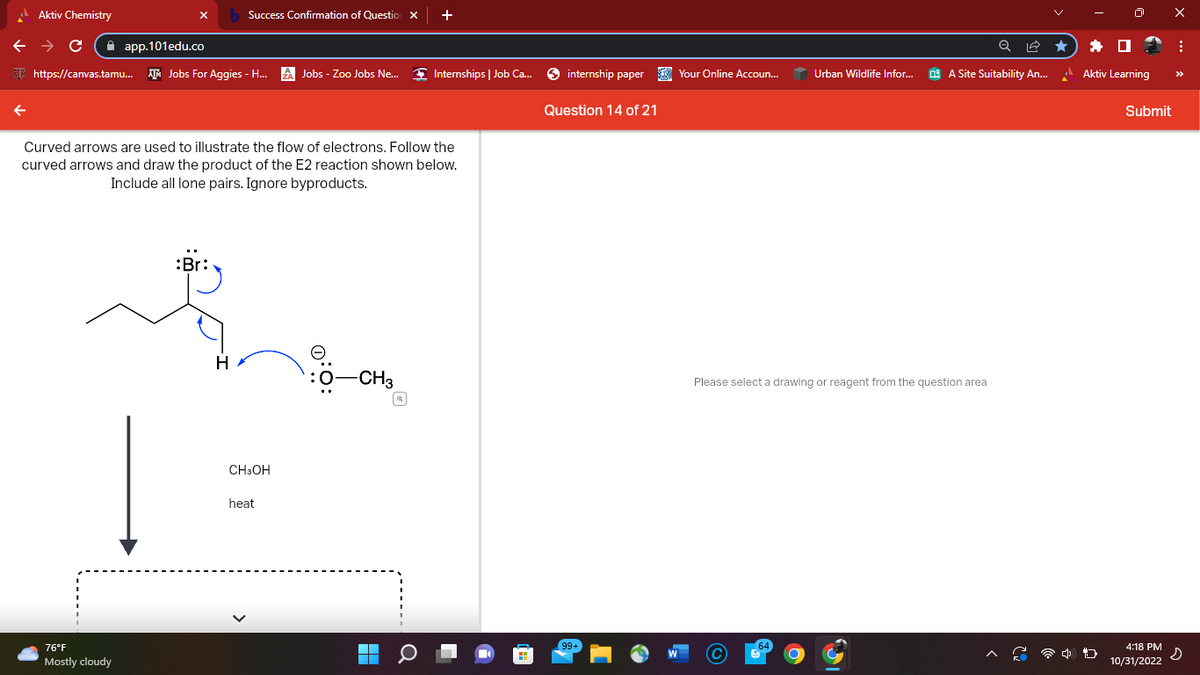 Aktiv Chemistry
← → C
←
app.101edu.co
https://canvas.tamu... Jobs For Aggies - H...
76°F
Mostly cloudy
Success Confirmation of Question X +
:Br
Curved arrows are used to illustrate the flow of electrons. Follow the
curved arrows and draw the product of the E2 reaction shown below.
Include all lone pairs. Ignore byproducts.
H
CH3OH
Jobs - Zoo Jobs Ne...
heat
:O:
Internships | Job Ca...
-CH3
internship paper
Question 14 of 21
99+
Your Online Accoun...
Urban Wildlife Infor...
Q
A Site Suitability An...
Please select a drawing or reagent from the question area
Aktiv Learning
4 D
Submit
4:18 PM
10/31/2022
X
:
s