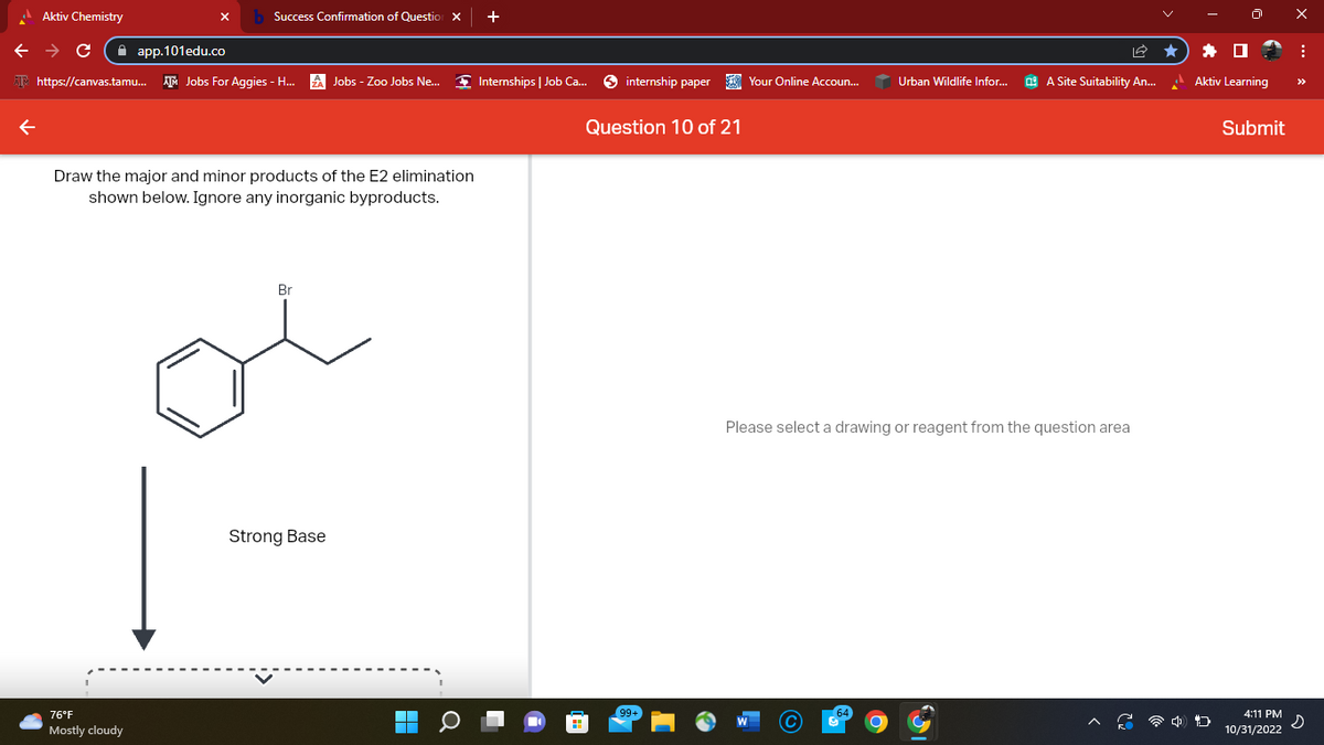 Aktiv Chemistry
← → C
app.101edu.co
Success Confirmation of Question X
https://canvas.tamu... Jobs For Aggies - H...
76°F
Mostly cloudy
Draw the major and minor products of the E2 elimination
shown below. Ignore any inorganic byproducts.
Br
Jobs - Zoo Jobs Ne...
Strong Base
+
Internships | Job Ca...
internship paper
Question 10 of 21
99+
Your Online Accoun...
Urban Wildlife Infor...
A Site Suitability An...
Please select a drawing or reagent from the question area
Aktiv Learning
D
Submit
4:11 PM
10/31/2022
X
:
s