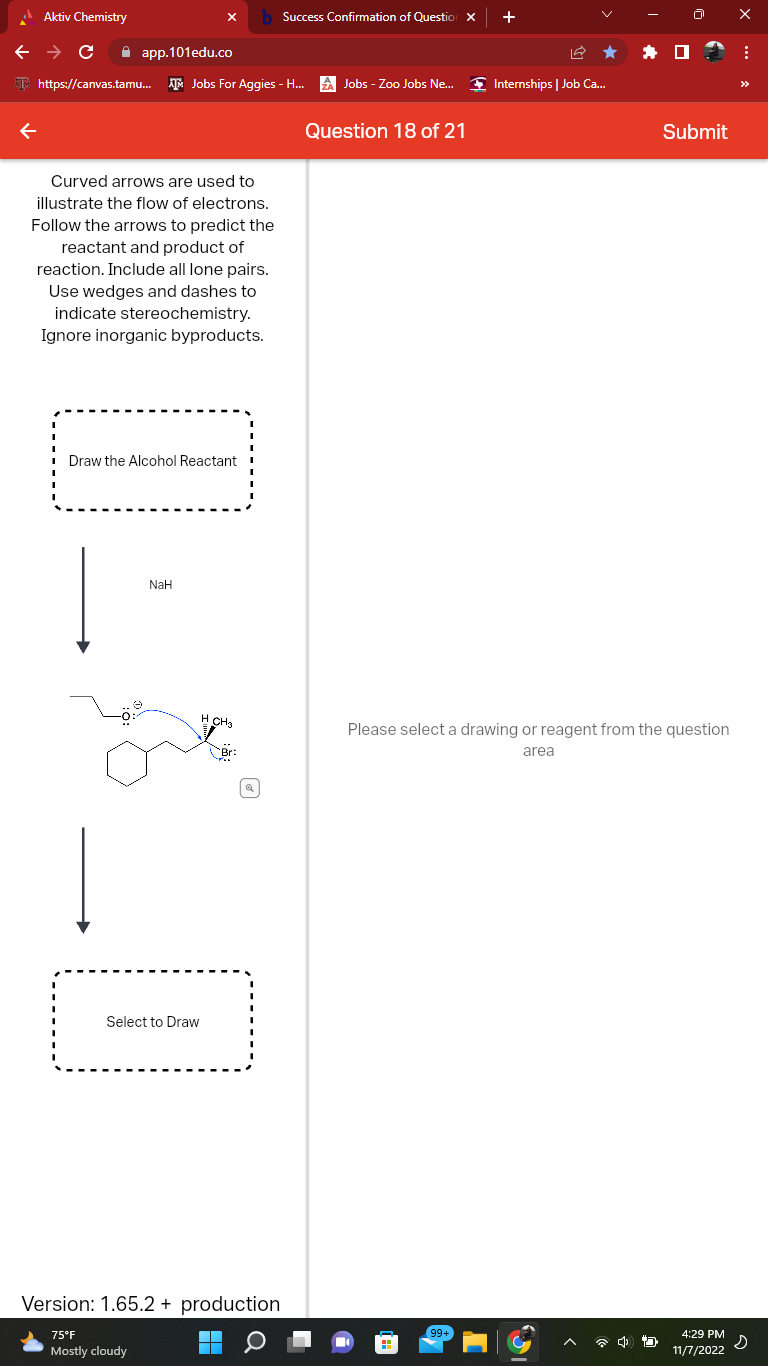 Aktiv Chemistry
← → C
app.101edu.co
https://canvas.tamu... AM Jobs For Aggies - H...
Curved arrows are used to
illustrate the flow of electrons.
Follow the arrows to predict the
reactant and product of
reaction. Include all lone pairs.
Use wedges and dashes to
indicate stereochemistry.
Ignore inorganic byproducts.
Draw the Alcohol Reactant
|
NaH
Select to Draw
Version: 1.65.2 + production
▬
75°F
Mostly cloudy
Success Confirmation of Question X
ZA Jobs - Zoo Jobs Ne... Internships | Job Ca...
Question 18 of 21
+
99+
Please select a drawing or reagent from the question
area
Submit
D
4:29 PM
11/7/2022
⠀