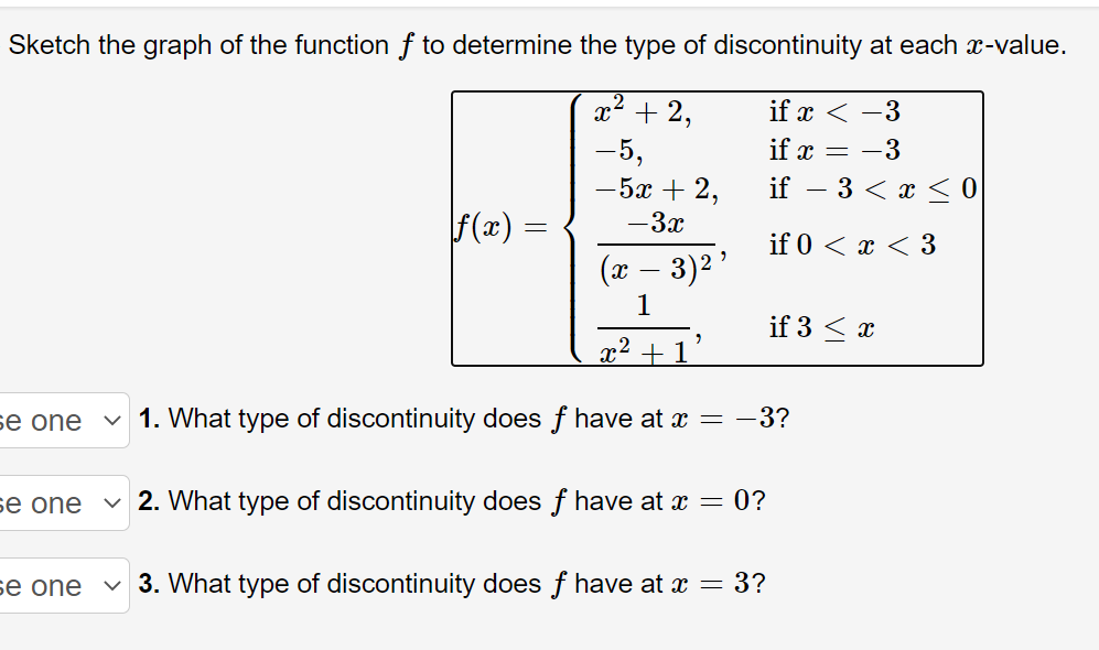 Sketch the graph of the function f to determine the type of discontinuity at each x-value.
x2 + 2,
if x < -3
if x = -3
-5,
-5x + 2,
if – 3 < x < O
f(x) =
— Зх
if 0 < x < 3
(x – 3)2'
1
if 3 < x
x² + 1
se one
1. What type of discontinuity does f have at x = -3?
se one
v 2. What type of discontinuity does f have at x = 0?
se one
v 3. What type of discontinuity does f have at x = 3?
