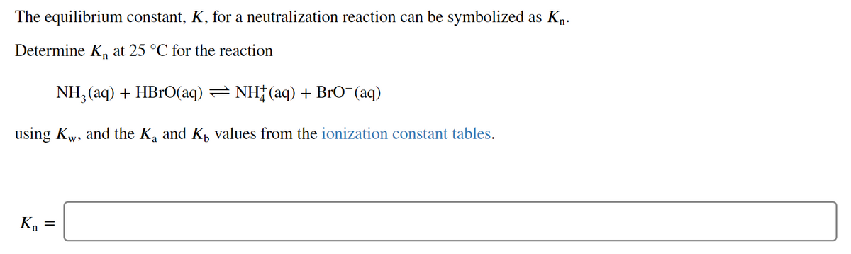 The equilibrium constant, K, for a neutralization reaction can be symbolized as Kn-
Determine K, at 25 °C for the reaction
NH, (aq) + HB1O(aq) = NH†(aq) + BrO¯(aq)
using Kw, and the K, and K, values from the ionization constant tables.
Kn
||
