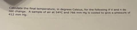 Calculate the final temperature, in degrees Celsius, for the following if V and n do
not change. A sample of air at 54°C and 766 mm Hg is cooled to give a pressure of
412 mm Hg.