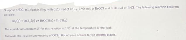 Suppose a 500 ml flask is filled with 0.20 mol of OCI,, 0.90 mol of BrOCI and 0.10 mol of BrCl. The following reaction becomes
possible:
Br₂(g) + OCI, (g) BrOCI(g) + BrC1 (g)
The equilibrium constant K for this reaction is 7.85 at the temperature of the flask.
Calculate the equilibrium molarity of OCI₂. Round your answer to two decimal places.