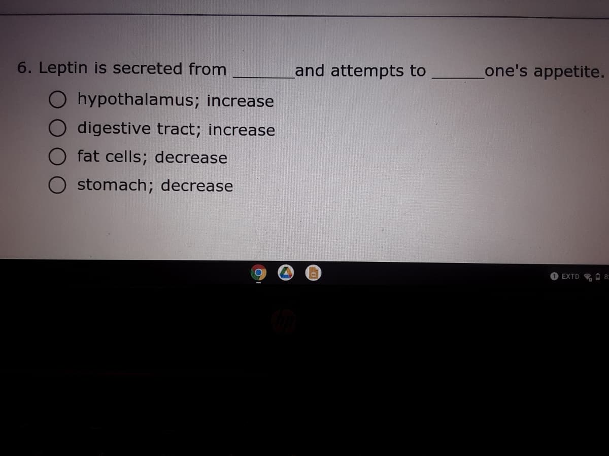 6. Leptin is secreted from
and attempts to
one's appetite.
hypothalamus; increase
digestive tract; increase
fat cells; decrease
stomach; decrease
O EXTD O 8:
