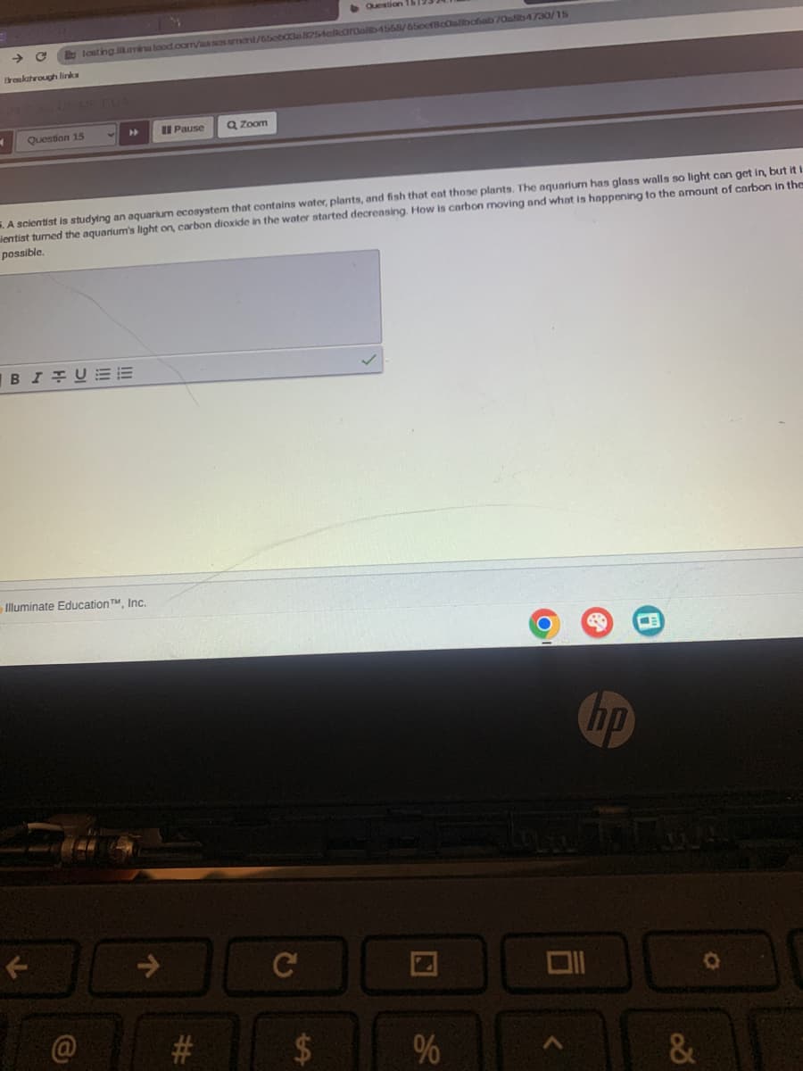 Question
Bu tosting.illumina tood.com/assessment/65cb03a8254e8croalb4558/650cf8c0a8bc6ab70a8b4/30/15
Breakthrough links
24750 US ME FUN
Question 15
Pause
Zoom
A scientist is studying an aquarium ecosystem that contains water, plants, and fish that eat those plants. The aquarium has glass walls so light can get in, but it i
ientist turned the aquarium's light on, carbon dioxide in the water started decreasing. How is carbon moving and what is happening to the amount of carbon in the
possible.
BIUE
Illuminate Education TM, Inc.
@
#
C
ta
$
2
%
96
巴
hp
וום
<
&
0