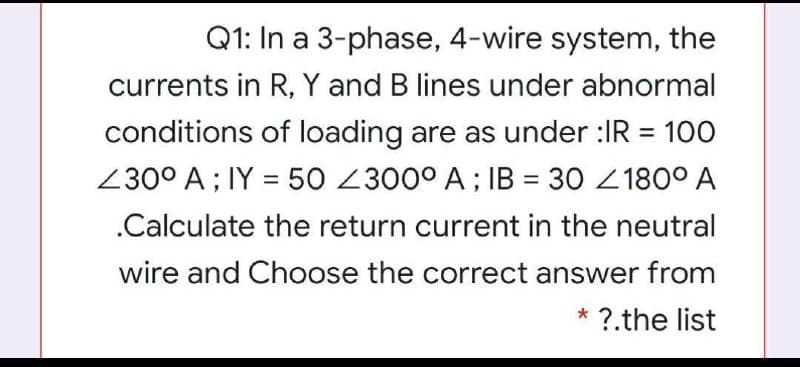 Q1: In a 3-phase, 4-wire system, the
currents in R, Y and B lines under abnormal
conditions of loading are as under :IR = 100
%3D
230° A ; IY = 50 2300° A ; IB = 30 2180° A
%3D
%3D
.Calculate the return current in the neutral
wire and Choose the correct answer from
* ?.the list
