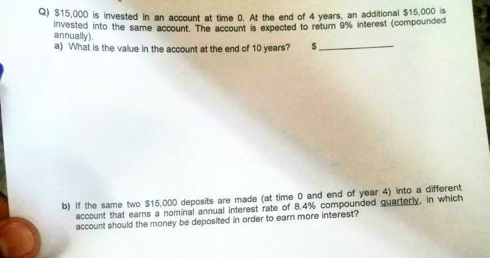 a) $15,000 is invested in an account at time 0. At the end of 4 years, an additional $15,000 is
ivested into the same account. The account is expected to return 9% interest (compounded
annually).
a) What is the value in the account at the end of 10 years?
b) If the same two $15,000 deposits are made (at time 0 and end of year 4) into a different
account that earns a nominal annual interest rate of 8.4% compounded quarterly, in which
account should the money be deposited in order to earn more interest?
