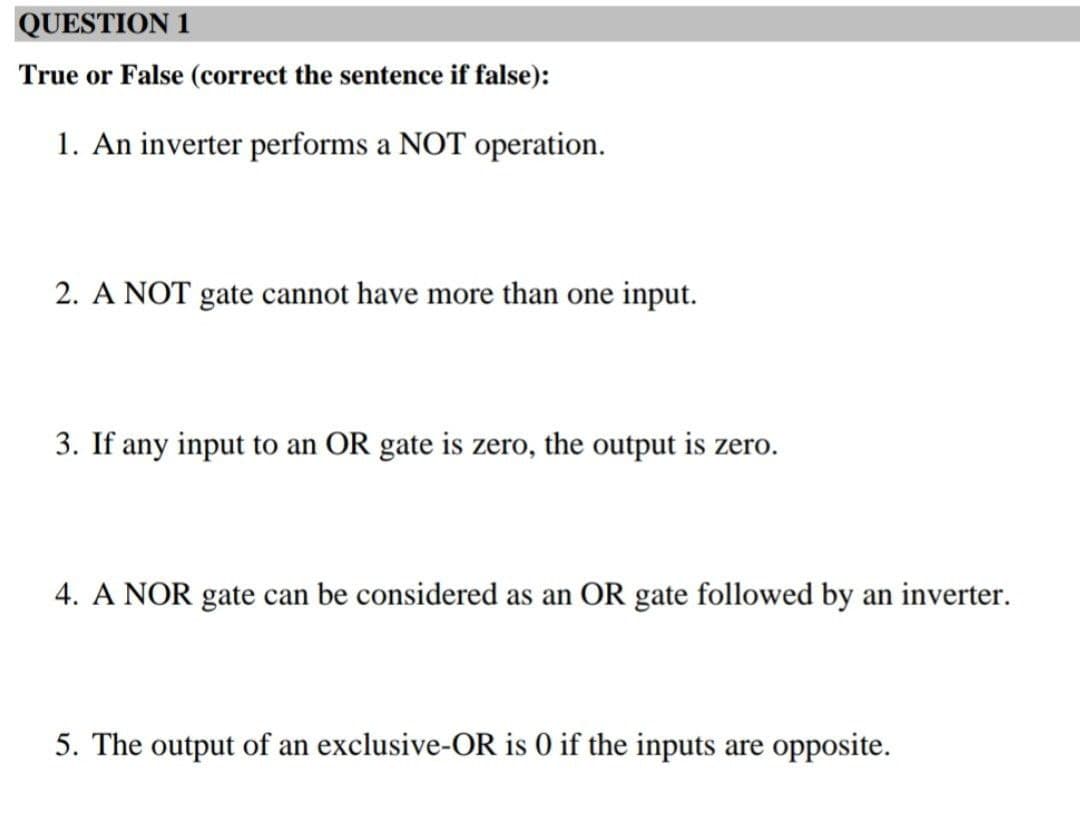 QUESTION 1
True or False (correct the sentence if false):
1. An inverter performs a NOT operation.
2. A NOT gate cannot have more than one input.
3. If any input to an OR gate is zero, the output is zero.
4. A NOR gate can be considered as an OR gate followed by an inverter.
5. The output of an exclusive-OR is 0 if the inputs are opposite.
