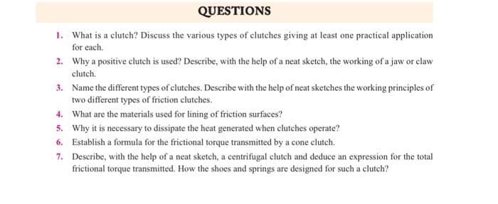 QUESTIONS
1. What is a clutch? Discuss the various types of clutches giving at least one practical application
for each.
2. Why a positive clutch is used? Describe, with the help of a neat sketch, the working ofa jaw or claw
clutch.
3. Name the different types of clutches. Describe with the help of neat sketches the working principles of
two different types of friction clutches.
4. What are the materials used for lining of friction surfaces?
5. Why it is necessary to dissipate the heat generated when clutches operate?
6. Establish a formula for the frictional torque transmitted by a cone clutch.
7. Describe, with the help of a neat sketch, a centrifugal clutch and deduce an expression for the total
frictional torque transmitted. How the shoes and springs are designed for such a clutch?
