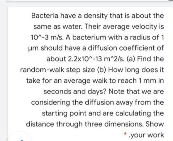 Bacteria have a density that is about the
same as water. Their average velocity is
10^-3 m/s. A bacterium with a radius of 1
um should have a diffusion coefficient of
about 2.2x10^-13 m^2/s. (a) Find the
random-walk step size (b) How long does it
take for an average walk to reach 1 mm in
seconds and days? Note that we are
considering the diffusion away from the
starting point and are calculating the
distance through three dimensions. Show
your work

