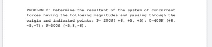 PROBLEM 2: Determine the resultant of the system of concurrent
forces having the following magnitudes and passing through the
origin and indicated points: P= 200N( +6, +5, +5); Q=40 0N (+8,
-5,-7) ; F=30ON (-5,8,-6).
