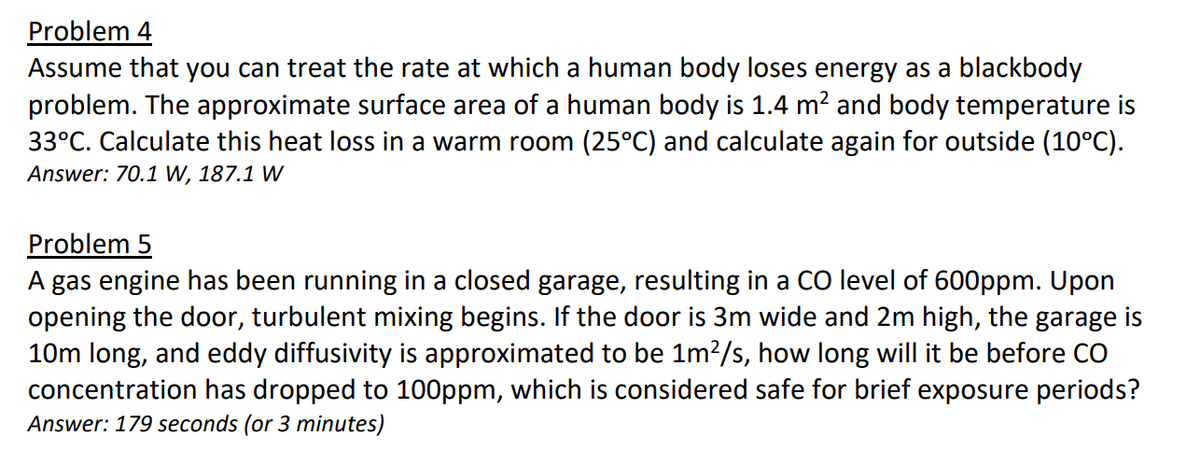 Problem 4
Assume that you can treat the rate at which a human body loses energy as a blackbody
problem. The approximate surface area of a human body is 1.4 m² and body temperature is
33°C. Calculate this heat loss in a warm room (25ºC) and calculate again for outside (10°C).
Answer: 70.1 W, 187.1 W
Problem 5
A gas engine has been running in a closed garage, resulting in a CO level of 600ppm. Upon
opening the door, turbulent mixing begins. If the door is 3m wide and 2m high, the garage is
10m long, and eddy diffusivity is approximated to be 1m²/s, how long will it be before CO
concentration has dropped to 100ppm, which is considered safe for brief exposure periods?
Answer: 179 seconds (or 3 minutes)