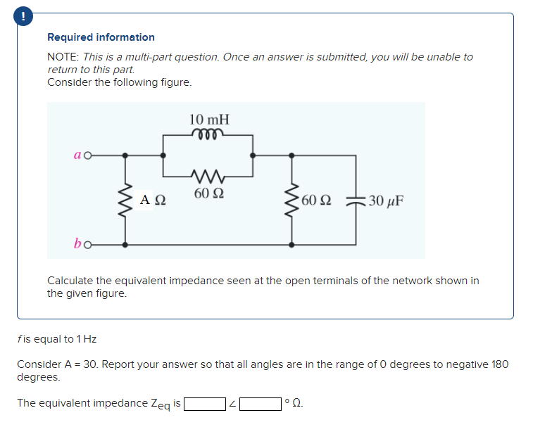Required information
NOTE: This is a multi-part question. Once an answer is submitted, you will be unable to
return to this part.
Consider the following figure.
ao
bo-
ΑΩ
10 mH
m
M
60 92
60 92
:30 μF
Calculate the equivalent impedance seen at the open terminals of the network shown in
the given figure.
fis equal to 1 Hz
Consider A = 30. Report your answer so that all angles are in the range of 0 degrees to negative 180
degrees.
The equivalent impedance Zeq is
°2
