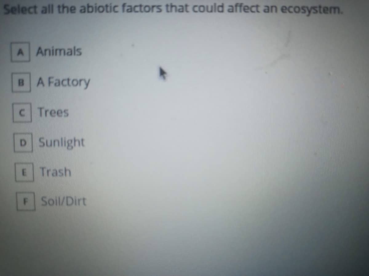 Select all the abiotic factors that could affect an ecosystem.
A Animals
BA Factory
C Trees
D Sunlight
E Trash
F Soil/Dirt

