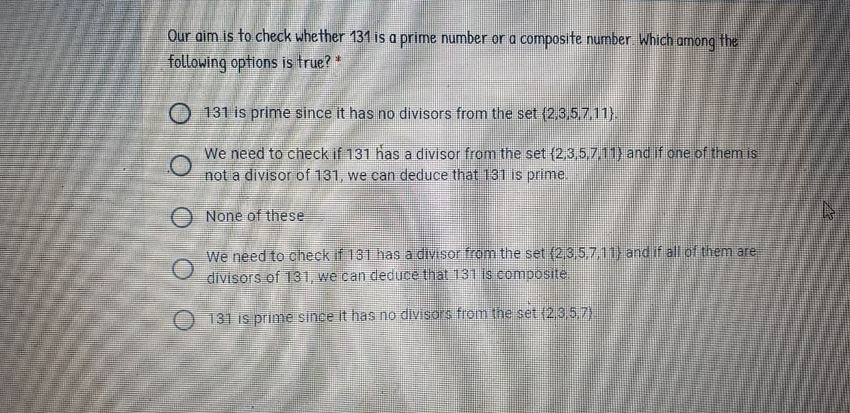 Our aim is to check whether 131 is a prime number or a composite number Which among the
following options is true?*
O 131 is priime since it has no divisors from the set (2,3,5)z11),
We need to check if 131 hasa divisor from the set (2,3,5.709 and if one of themis
not a divisor of 131, we can deduce that 131 is prime
ONone of these.
We need to check if 131 has a divisor from the set (2,3 5711) andif allof them are
divisors of 131, we can deduce that 131 is composite.
131 is prinie since It has no divisois fiom the set (2357)
