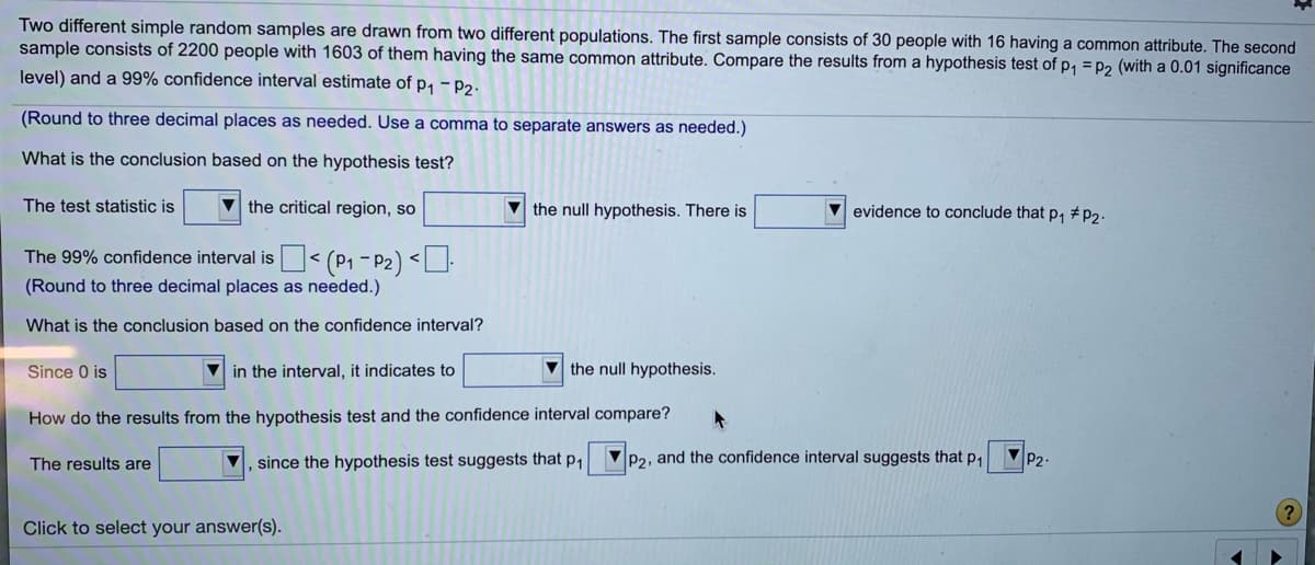 Two different simple random samples are drawn from two different populations. The first sample consists of 30 people with 16 having a common attribute. The second
sample consists of 2200 people with 1603 of them having the same common attribute. Compare the results from a hypothesis test of p, = P2 (with a 0.01 significance
level) and a 99% confidence interval estimate of p, - p2.
(Round to three decimal places as needed. Use a comma to separate answers as needed.)
What is the conclusion based on the hypothesis test?
The test statistic is
V the critical region, so
the null hypothesis. There is
V evidence to conclude that p, #p2.
O< (P. - P2) <O
The 99% confidence interval is
(Round to three decimal places as needed.)
What is the conclusion based on the confidence interval?
Since 0 is
V in the interval, it indicates to
V the null hypothesis.
How do the results from the hypothesis test and the confidence interval compare?
The results are
since the hypothesis test suggests that p1
VP2, and the confidence interval suggests that p,
P2-
Click to select your answer(s).
