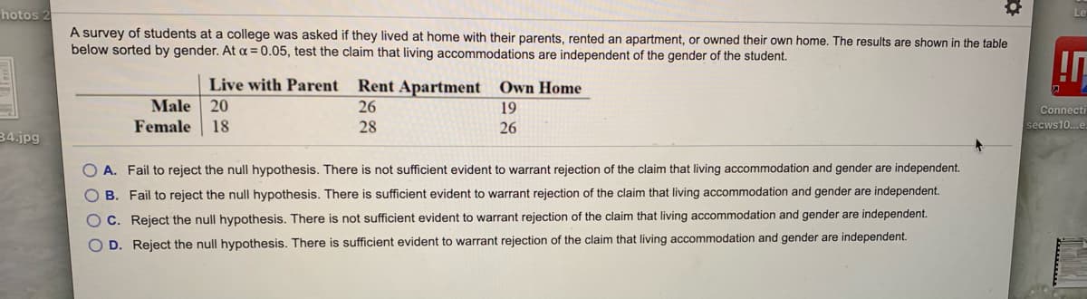 hotos
A survey of students at a college was asked if they lived at home with their parents, rented an apartment, or owned their own home. The results are shown in the table
below sorted by gender. At = 0.05, test the claim that living accommodations are independent of the gender of the student.
Live with Parent
Rent Apartment
Own Home
Male
20
26
19
Connecti
Female
18
28
26
secws10...e
34.jpg
O A. Fail to reject the null hypothesis. There is not sufficient evident to warrant rejection of the claim that living accommodation and gender are independent.
O B. Fail to reject the null hypothesis. There is sufficient evident to warrant rejection of the claim that living accommodation and gender are independent.
O C. Reject the null hypothesis. There is not sufficient evident to warrant rejection of the claim that living accommodation and gender are independent.
D. Reject the null hypothesis. There is sufficient evident to warrant rejection of the claim that living accommodation and gender are independent.
