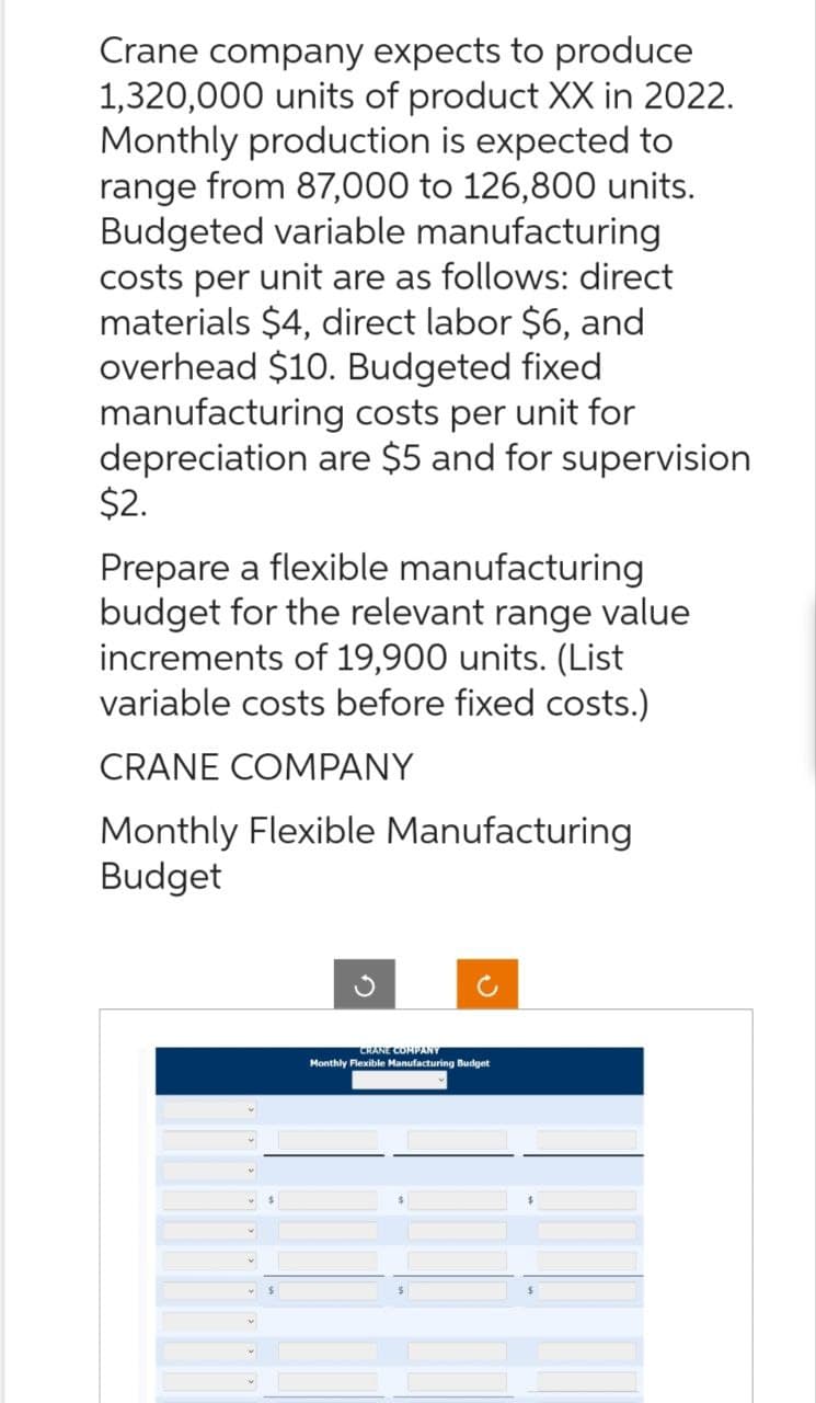 Crane company expects to produce
1,320,000 units of product XX in 2022.
Monthly production is expected to
range from 87,000 to 126,800 units.
Budgeted variable manufacturing
costs per unit are as follows: direct
materials $4, direct labor $6, and
overhead $10. Budgeted fixed
manufacturing costs per unit for
depreciation are $5 and for supervision
$2.
Prepare a flexible manufacturing
budget for the relevant range value
increments of 19,900 units. (List
variable costs before fixed costs.)
CRANE COMPANY
Monthly Flexible Manufacturing
Budget
M
♥
♥
CRANE COMPANY
Monthly Flexible Manufacturing Budget
