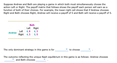 Suppose Andrew and Beth are playing a game in which both must simultaneously choose the
action Left or Right. The payoff matrix that follows shows the payoff each person will earn as a
function of both of their choices. For example, the lower-right cell shows that if Andrew chooses
Right and Beth chooses Right, Andrew will receive a payoff of 5 and Beth will receive a payoff of 5.
Beth
Left Right
6, 6
Right 4, 3
Left
6, 3
Andrew
5, 5
The only dominant strategy in this game is for
to choose
The outcome reflecting the unique Nash equilibrium in this game is as follows: Andrew chooses
and Beth chooses
