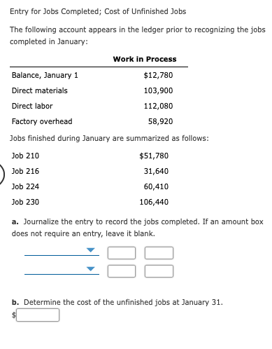 Entry for Jobs Completed; Cost of Unfinished Jobs
The following account appears in the ledger prior to recognizing the jobs
completed in January:
Work in Process
Balance, January 1
$12,780
Direct materials
103,900
Direct labor
112,080
Factory overhead
58,920
Jobs finished during January are summarized as follows:
Job 210
$51,780
Job 216
31,640
Job 224
60,410
Job 230
106,440
a. Journalize the entry to record the jobs completed. If an amount box
does not require an entry, leave it blank.
b. Determine the cost of the unfinished jobs at January 31.

