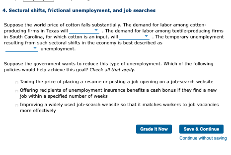 4. Sectoral shifts, frictional unemployment, and job searches
Suppose the world price of cotton falls substantially. The demand for labor among cotton-
producing firms in Texas will
in South Carolina, for which cotton is an input, will
resulting from such sectoral shifts in the economy is best described as
- The demand for labor among textile-producing firms
*. The temporary unemployment
unemployment.
Suppose the government wants to reduce this type of unemployment. Which of the following
policies would help achieve this goal? Check all that apply.
Taxing the price of placing a resume or posting a job opening on a job-search website
Offering recipients of unemployment insurance benefits a cash bonus if they find a new
job within a specified number of weeks
Improving a widely used job-search website so that it matches workers to job vacancies
more effectively
Save & Continue
Grade It Now
Continue without saving
