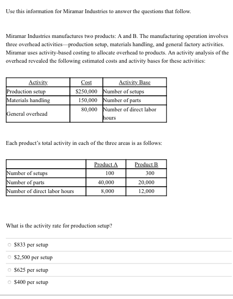 Use this information for Miramar Industries to answer the questions that follow.
Miramar Industries manufactures two products: A and B. The manufacturing operation involves
three overhead activities production setup, materials handling, and general factory activities.
Miramar uses activity-based costing to allocate overhead to products. An activity analysis of the
overhead revealed the following estimated costs and activity bases for these activities:
Activity
Production setup
Materials handling
Activity Base
$250,000 Number of setups
150,000 Number of parts
80,000 Number of direct labor
Cost
General overhead
hours
Each product's total activity in each of the three areas is as follows:
Product A
Product B
Number of setups
100
300
Number of parts
40,000
20,000
Number of direct labor hours
8,000
12,000
What is the activity rate for production setup?
O $833 per setup
O $2,500 per setup
O $625 per setup
O $400 per setup
