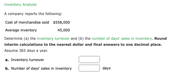 Inventory Analysis
A company reports the following:
Cost of merchandise sold $558,000
Average inventory
45,000
Determine (a) the inventory turnover and (b) the number of days' sales in inventory. Round
interim calculations to the nearest dollar and final answers to one decimal place.
Assume 365 days a year.
a. Inventory turnover
b. Number of days' sales in inventory
days
