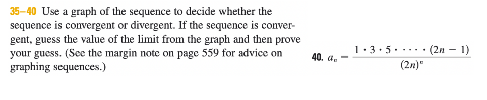 35-40 Use a graph of the sequence to decide whether the
sequence is convergent or divergent. If the sequence is conver-
gent, guess the value of the limit from the graph and then prove
your guess. (See the margin note on page 559 for advice on
graphing sequences.)
1:3• 5· ··· •(2n – 1)
40. a, =
(2n)"
