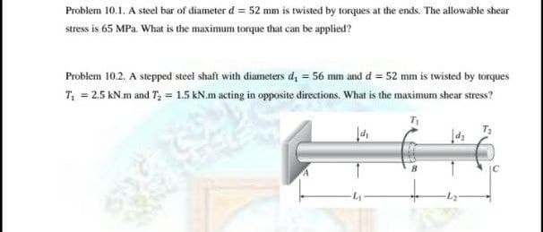 Problem 10.1. A steel bar of diameter d = 52 mm is twisted by torques at the ends. The allowable shear
stress is 65 MPa. What is the maximum torque that can be applied?
Problem 10.2. A stepped steel shaft with diameters d, = 56 mm and d = 52 mm is twisted by torques
T, = 2.5 kN.m and T, = 1.5 kN.m acting in opposite directions. What is the maximum shear stress?
