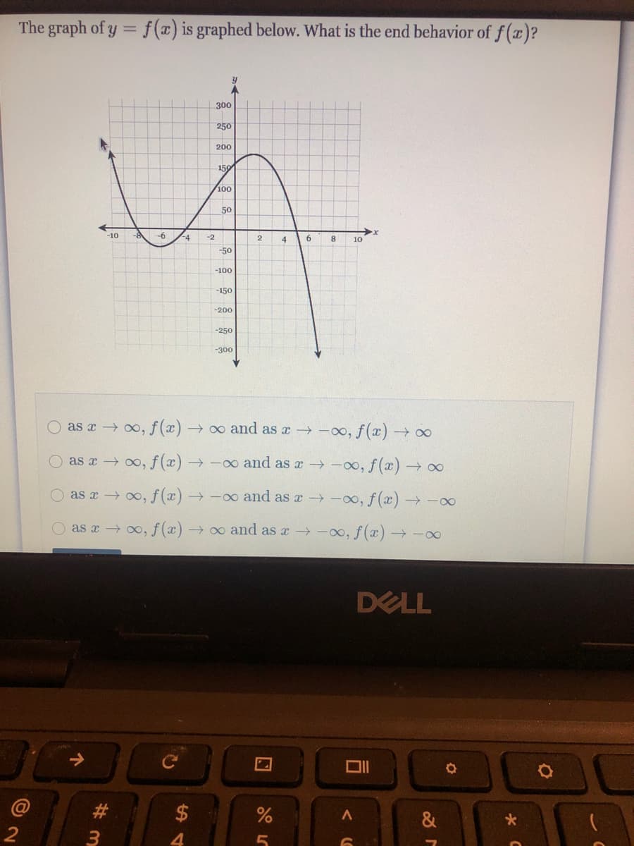 The graph of y = f(x) is graphed below. What is the end behavior of f(x)?
300
250
200
150
100
50
-10
-6
-4
-2
4.
6.
8
10
-50
-100
-150
-200
-250
-300
O as x 0o, f(x):
→ o and as x -00, f(x) →∞
O as r o, f (x) →-o and as a -oo, f(x) 0
as x 0o, f(x) →-o and as x -0o, f (x)→-00
as a 0o, f (x)
→ 0o and as x -00, f(x)→-0
DELL
ロ|
#3
&
3
