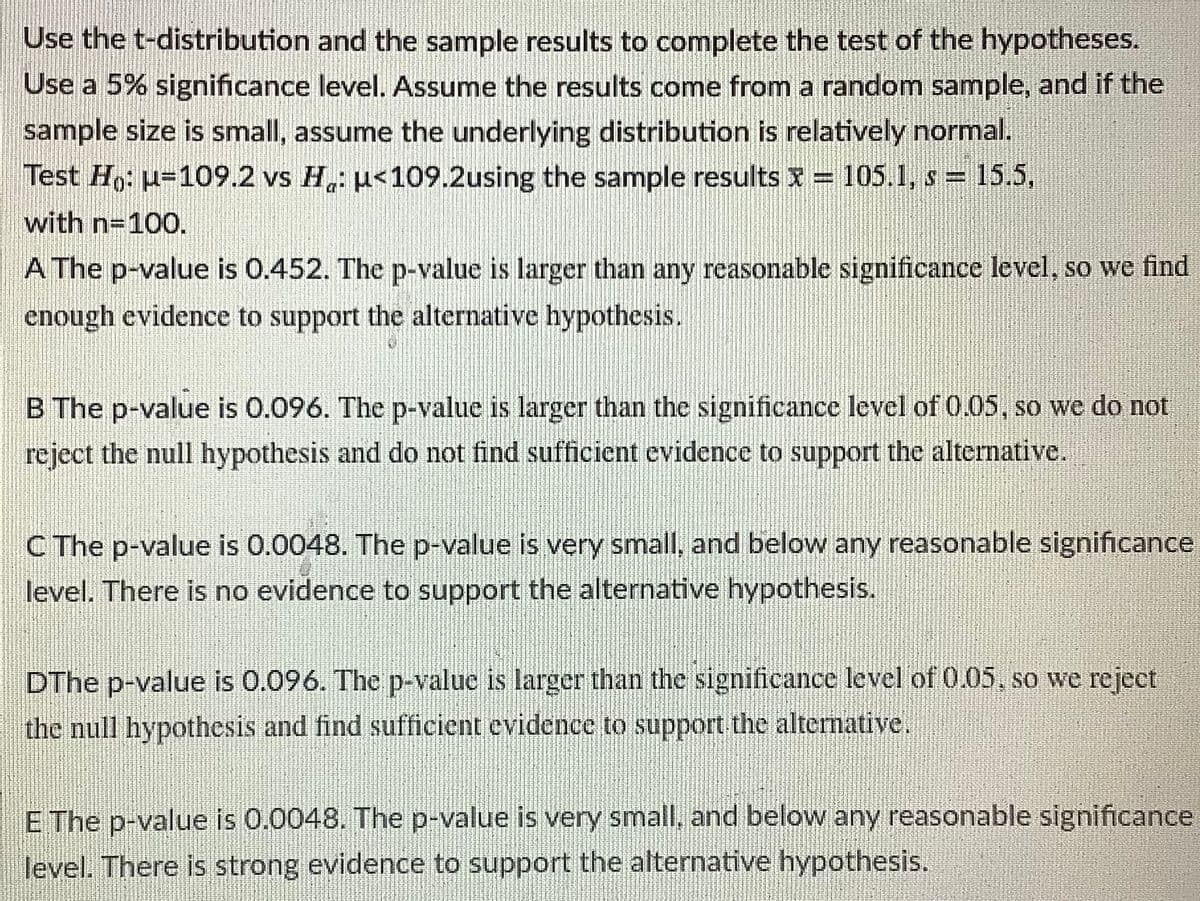 Use the t-distribution and the sample results to complete the test of the hypotheses.
Use a 5% significance level. Assume the results come from a random sample, and if the
sample size is small, assume the underlying distribution is relatively normal.
Test Ho: u=109.2 vs H,: u<109.2using the sample results x= 105.1, s = 15.5,
with n=100.
A The p-value is 0.452. The p-value is larger than any reasonable significance level, so we find
enough evidence to support the alternative hypothesis.
B The p-value is 0.096. The p-value is larger than the significance level of 0.05, so we do not
reject the null hypothesis and do not find sufficient evidence to support the alternative.
C The p-value is 0.0048. The p-value is very small, and below any reasonable significance
level. There is no evidence to support the alternative hypothesis.
DThe p-value is 0.096. The p-value is larger than the significance level of 0.05, so we rejeet
the null hypothesis and find sufficient evidence to support the alternative.
E The p-value is 0.0048. The p-value is very small, and below any reasonable significance
level. There is strong evidence to support the alternative hypothesis.
