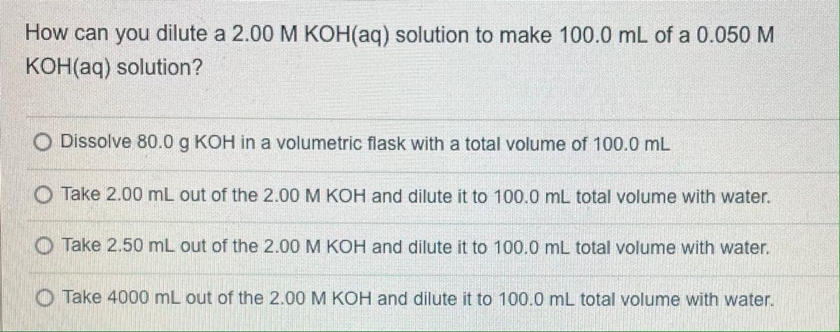 How can you dilute a 2.00 M KOH(aq) solution to make 100.0 mL of a 0.050 M
KOH(aq) solution?
O Dissolve 80.0 g KOH in a volumetric flask with a total volume of 100.0 mL
Take 2.00 mL out of the 2.00 M KOH and dilute it to 100.0 mL total volume with water.
Take 2.50 mL out of the 2.00 M KOH and dilute it to 100.0 mL total volume with water.
O Take 4000 mL out of the 2.00 M KOH and dilute it to 100.0 mL total volume with water.
