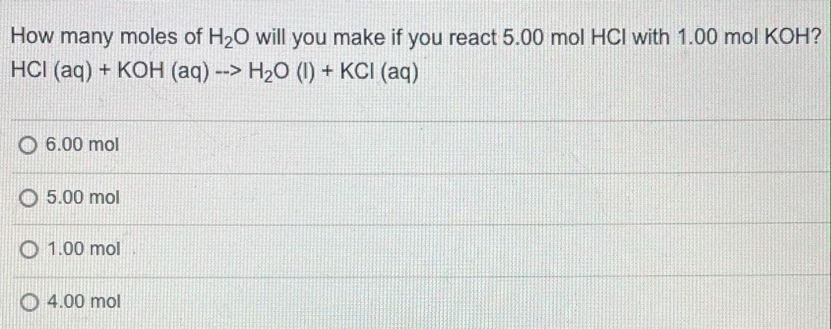 How many moles of H20 will you make if you react 5.00 mol HCI with 1.00 mol KOH?
HCI (aq) + KOH (aq) --> H20 (I) + KCI (aq)
O 6.00 mol
O 5.00 mol
O 1.00 mol
O 4.00 mol
