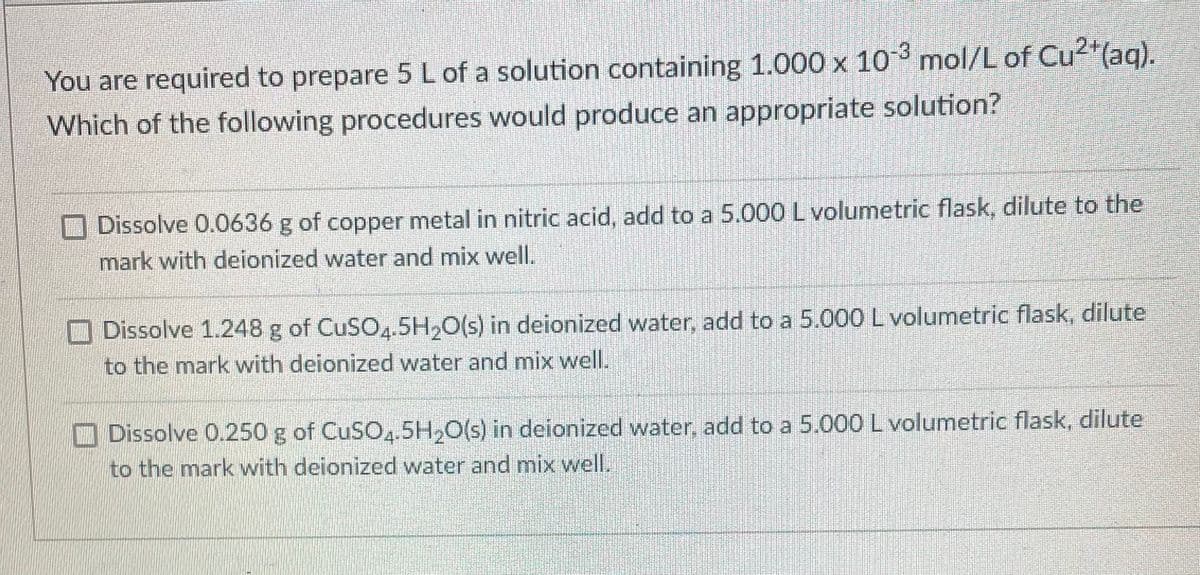 You are required to prepare 5 L of a solution containing 1.000 x 103 mol/L of Cu2"(aq).
Which of the following procedures would produce an appropriate solution?
O Dissolve 0.0636 g of copper metal in nitric acid, add to a 5.000 Lvolumetric flask, dilute to the
mark with deionized water and mix well.
O Dissolve 1.248 g of CuSO.5H,0(s) in deionized water, add to a 5.000 L volumetric flask, dilute
to the mark with deionized water and mix well.
Dissolve 0.250 g of CUSO,.5H,O(s) in deionized water, add to a 5.000 L volumetric flask, dilute
to the mark with deionized water and mix well.
