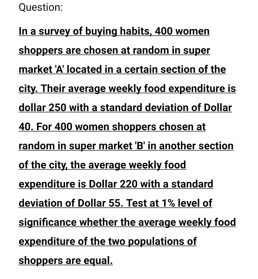 Question:
In a survey of buying habits, 400 women
shoppers are chosen at random in super
market 'A' located in a certain section of the
city. Their average weekly food expenditure is
dollar 250 with a standard deviation of Dollar
40. For 400 women shoppers chosen at
random in super market 'B' in another section
of the city, the average weekly food
expenditure is Dollar 220 with a standard
deviation of Dollar 55. Test at 1% level of
significance whether the average weekly food
expenditure of the two populations of
shoppers are equal.
