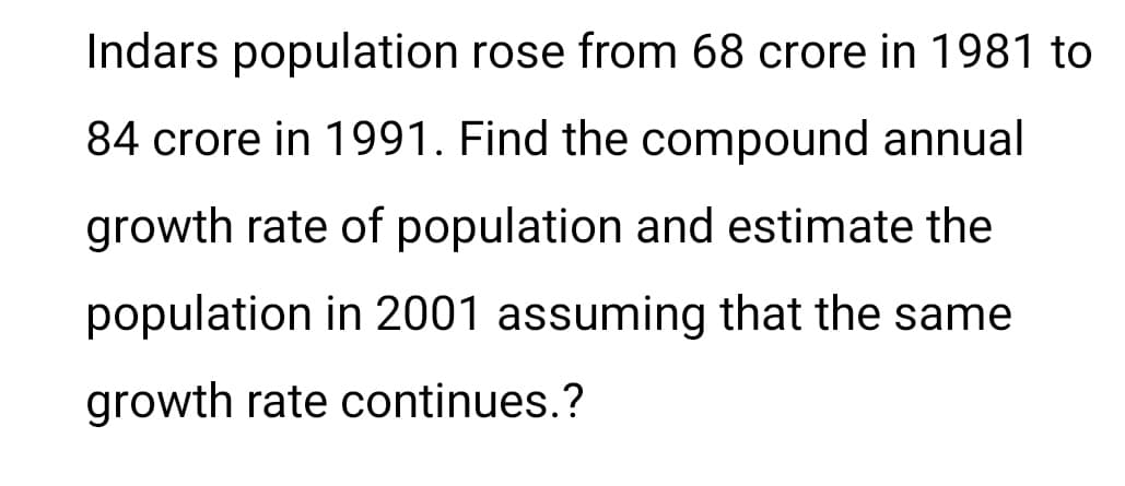 Indars population rose from 68 crore in 1981 to
84 crore in 1991. Find the compound annual
growth rate of population and estimate the
population in 2001 assuming that the same
growth rate continues.?
