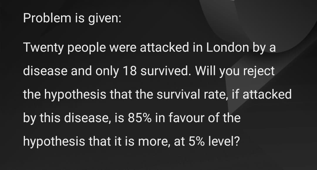 Problem is given:
Twenty people were attacked in London by a
disease and only 18 survived. Will you reject
the hypothesis that the survival rate, if attacked
by this disease, is 85% in favour of the
hypothesis that it is more, at 5% level?
