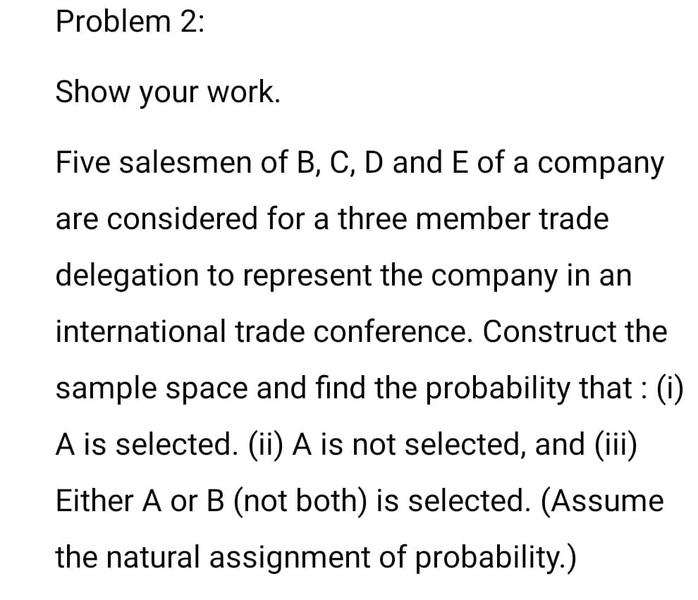 Problem 2:
Show your work.
Five salesmen of B, C, D and E of a company
are considered for a three member trade
delegation to represent the company in an
international trade conference. Construct the
sample space and find the probability that : (i)
A is selected. (ii) A is not selected, and (iii)
Either A or B (not both) is selected. (Assume
the natural assignment of probability.)
