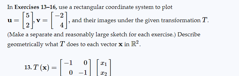 In Exercises 13-16, use a rectangular coordinate system to plot
5
u=
and their images under the given transformation T.
2
4
(Make a separate and reasonably large sketch for each exercise.) Describe
geometrically what I does to each vector x in R².
V=
13. T (x) =
0
0 -1
x1
x2