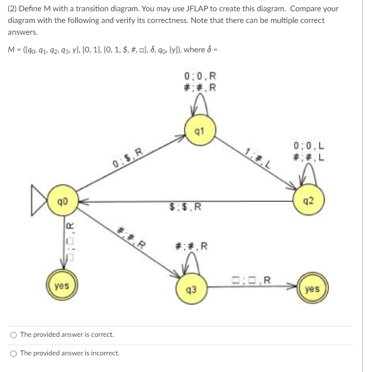 (2) Define M with a transition diagram. You may use JFLAP to create this diagram. Compare your
diagram with the following and verify its correctness. Note that there can be multiple correct
answers.
M = ({90, 91, 92, 93, y}, {0, 1}, {0, 1, $, #, }, 8, qo, {y}), where 8 =
q0
810:0
R
yes
0;$. R
#:#.R
The provided answer is correct.
The provided answer is incorrect.
0:0,R
#;#.R
q1
$.$.R
#: #.R
q3
0:0,R
0:0, L
#;#.L
q2
yes