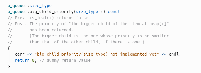 p_queue::size_type
p_queue::big_child_priority (size_type i) const
// Pre: is_leaf (i) returns false
// Post:
//
//
//
{
}
The priority of "the bigger child of the item at heap[i]"
has been returned.
(The bigger child is the one whose priority is no smaller
than that of the other child, if there is one.)
cerr << "big_child_priority (size_type) not implemented yet" << endl;
return 0; // dummy return value